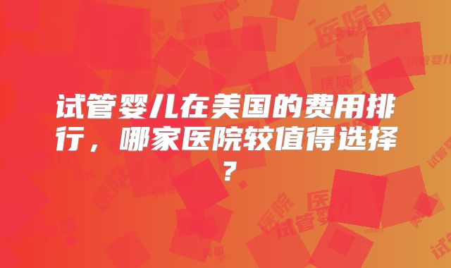 试管婴儿在美国的费用排行,哪家医院较值得选择?