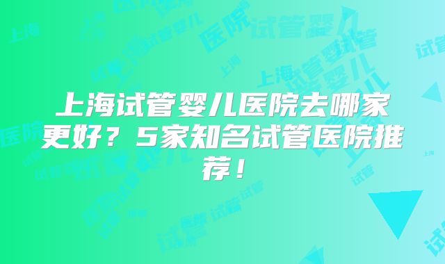 上海试管婴儿医院去哪家更好?5家知名试管医院推荐!