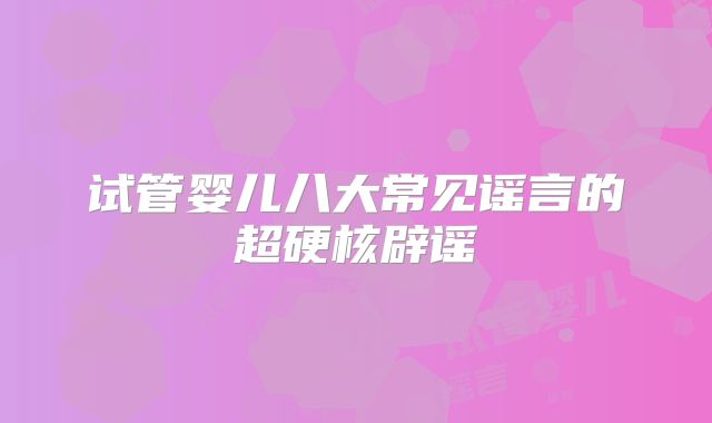 试管婴儿八大常见谣言的超硬核辟谣