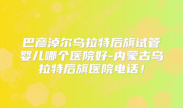 巴彦淖尔乌拉特后旗试管婴儿哪个医院好-内蒙古乌拉特后旗医院电话!