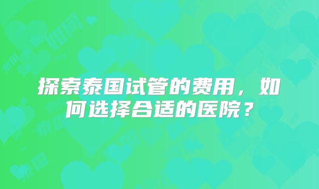 探索泰国试管的费用,如何选择合适的医院?