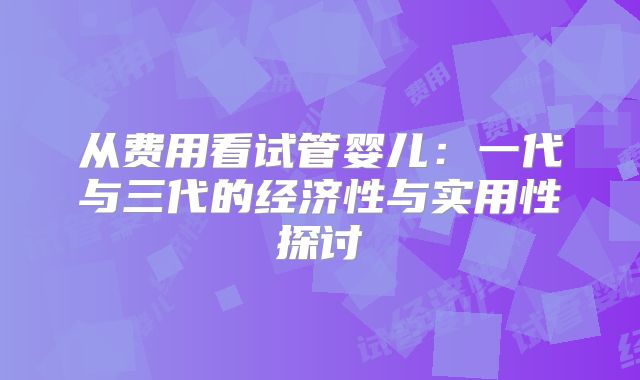 从费用看试管婴儿：一代与三代的经济性与实用性探讨