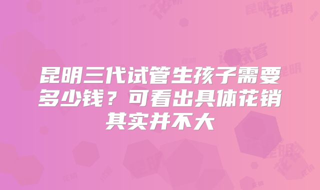 昆明三代试管生孩子需要多少钱?可看出具体花销其实并不大