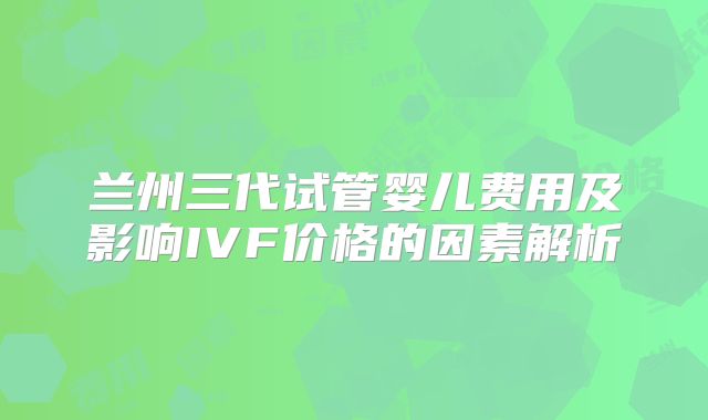 兰州三代试管婴儿费用及影响IVF价格的因素解析
