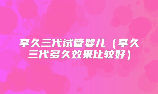 享久三代试管婴儿(享久三代多久效果比较好)
