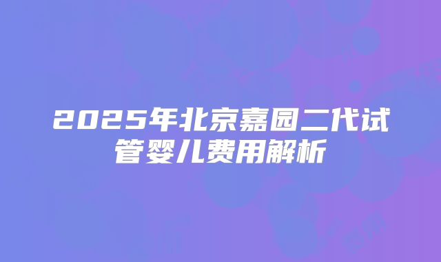 2025年北京嘉园二代试管婴儿费用解析
