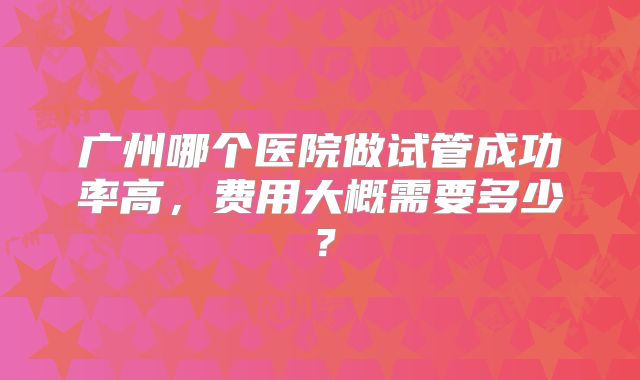 广州哪个医院做试管成功率高,费用大概需要多少?