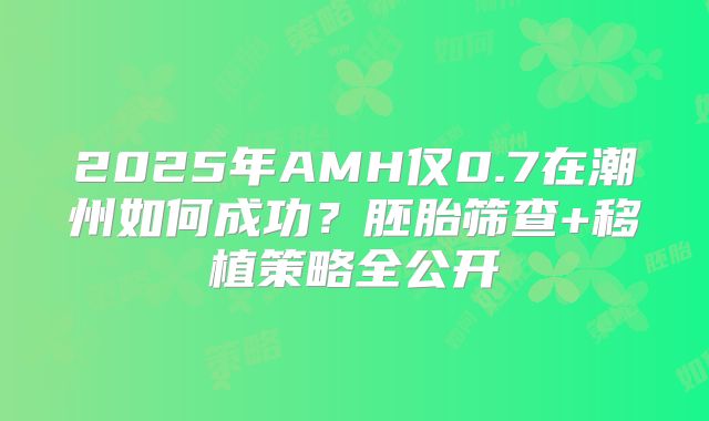 2025年AMH仅0.7在潮州如何成功?胚胎筛查+移植策略全公开