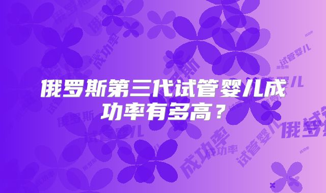 俄罗斯第三代试管婴儿成功率有多高?