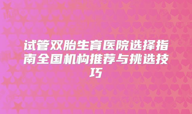 试管双胎生育医院选择指南全国机构推荐与挑选技巧