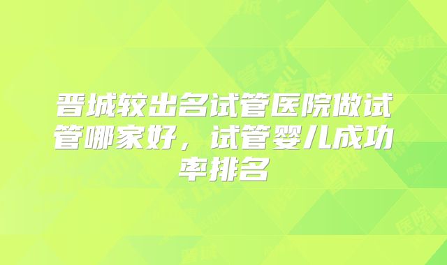 晋城较出名试管医院做试管哪家好,试管婴儿成功率排名