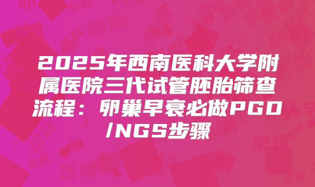 2025年西南医科大学附属医院三代试管胚胎筛查流程：卵巢早衰必做PGD/NGS步骤