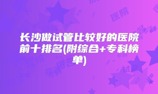 长沙做试管比较好的医院前十排名(附综合+专科榜单)
