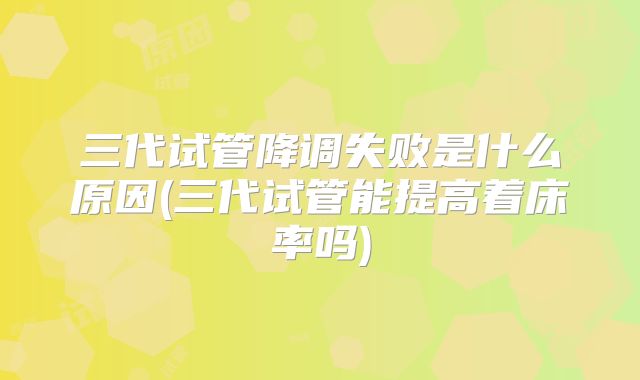 三代试管降调失败是什么原因(三代试管能提高着床率吗)