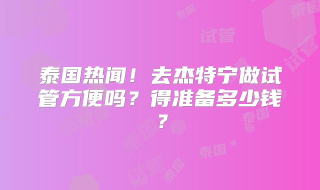 泰国热闻！去杰特宁做试管方便吗？得准备多少钱？