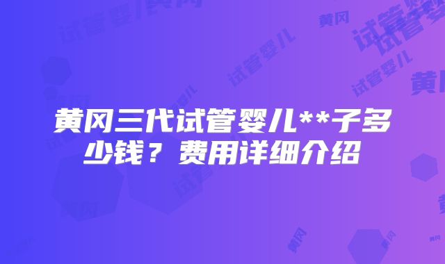 黄冈三代试管婴儿**子多少钱?费用详细介绍