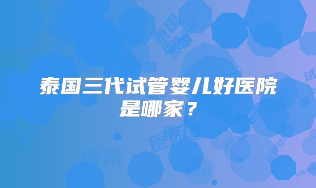 泰国三代试管婴儿好医院是哪家？
