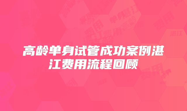 高龄单身试管成功案例湛江费用流程回顾
