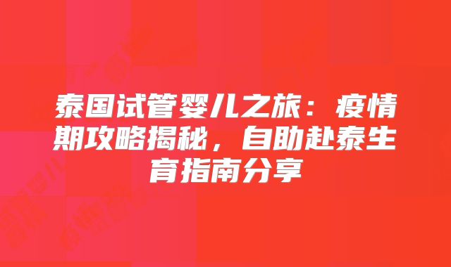 泰国试管婴儿之旅:疫情期攻略揭秘,自助赴泰生育指南分享