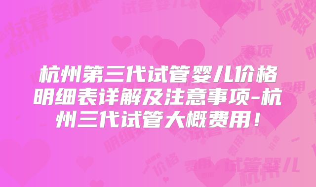 杭州第三代试管婴儿价格明细表详解及注意事项-杭州三代试管大概费用！