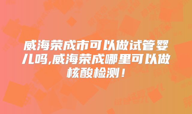 威海荣成市可以做试管婴儿吗,威海荣成哪里可以做核酸检测！