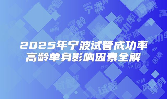 2025年宁波试管成功率高龄单身影响因素全解