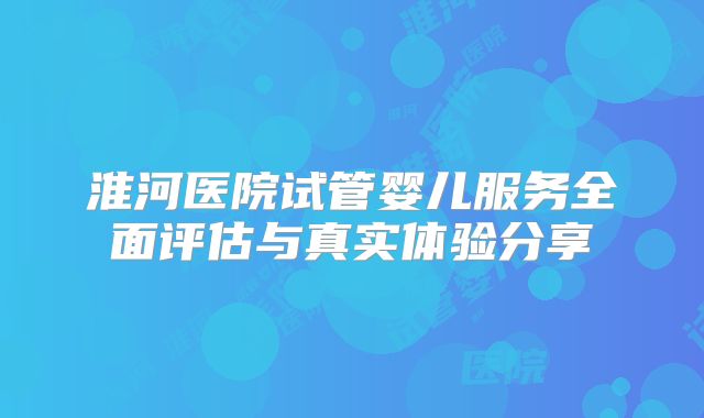 淮河医院试管婴儿服务全面评估与真实体验分享