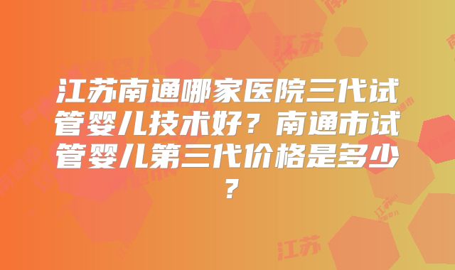 江苏南通哪家医院三代试管婴儿技术好?南通市试管婴儿第三代价格是多少?