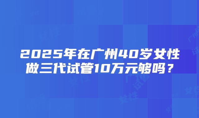 2025年在广州40岁女性做三代试管10万元够吗？