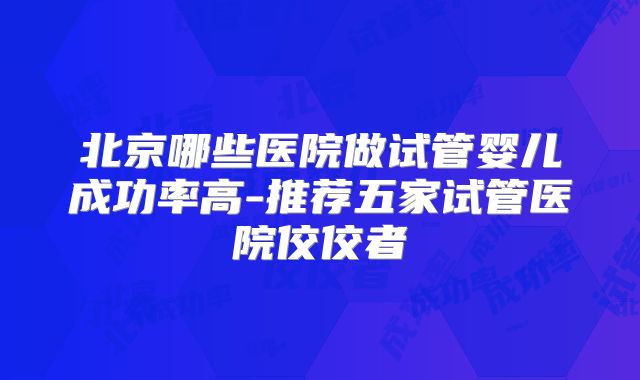 北京哪些医院做试管婴儿成功率高-推荐五家试管医院佼佼者