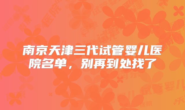 南京天津三代试管婴儿医院名单，别再到处找了