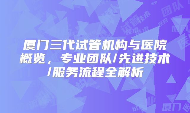 厦门三代试管机构与医院概览,专业团队/先进技术/服务流程全解析