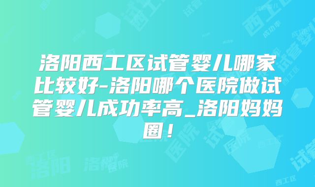 洛阳西工区试管婴儿哪家比较好-洛阳哪个医院做试管婴儿成功率高_洛阳妈妈圈！