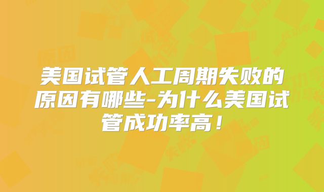 美国试管人工周期失败的原因有哪些-为什么美国试管成功率高!
