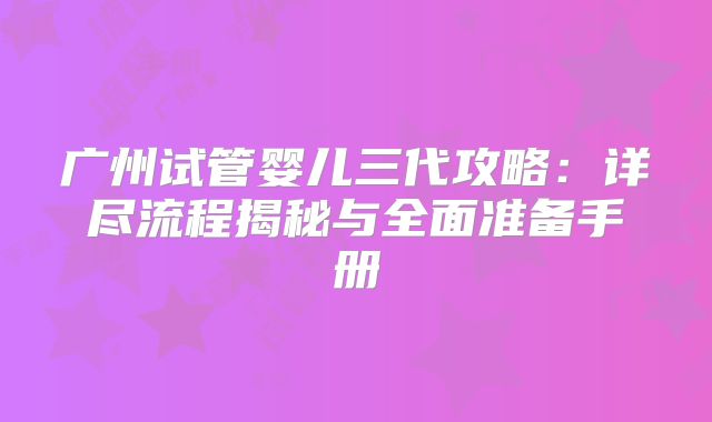 广州试管婴儿三代攻略：详尽流程揭秘与全面准备手册