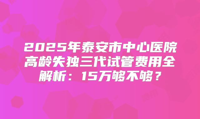 2025年泰安市中心医院高龄失独三代试管费用全解析:15万够不够?