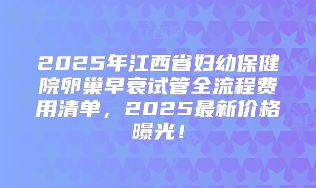 2025年江西省妇幼保健院卵巢早衰试管全流程费用清单，2025最新价格曝光！