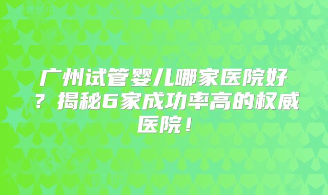 广州试管婴儿哪家医院好?揭秘6家成功率高的权威医院!