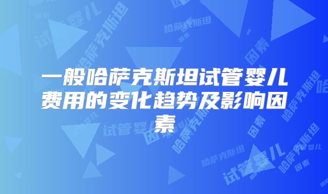 一般哈萨克斯坦试管婴儿费用的变化趋势及影响因素