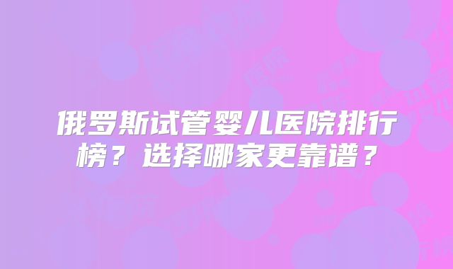 俄罗斯试管婴儿医院排行榜？选择哪家更靠谱？