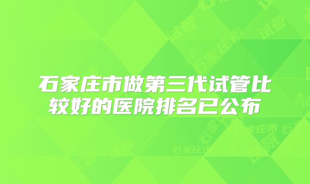 石家庄市做第三代试管比较好的医院排名已公布
