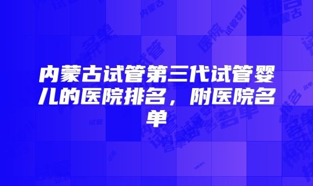 内蒙古试管第三代试管婴儿的医院排名,附医院名单