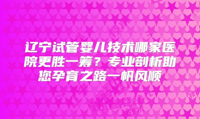 辽宁试管婴儿技术哪家医院更胜一筹？专业剖析助您孕育之路一帆风顺