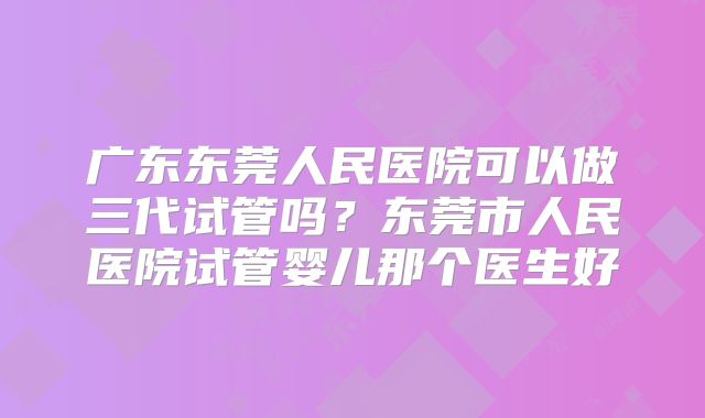 广东东莞人民医院可以做三代试管吗？东莞市人民医院试管婴儿那个医生好