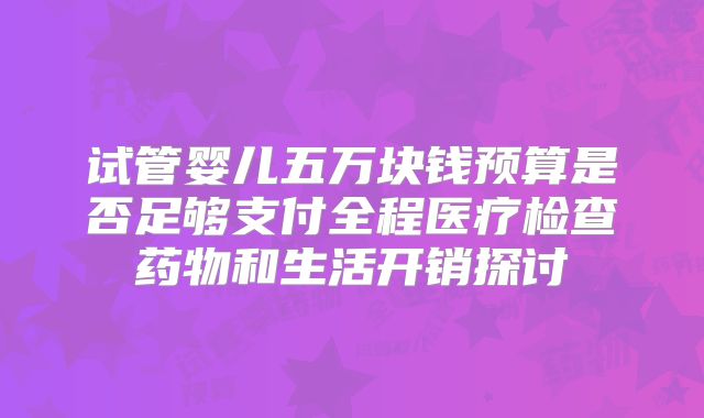试管婴儿五万块钱预算是否足够支付全程医疗检查药物和生活开销探讨