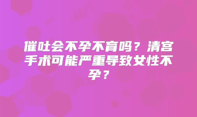 催吐会不孕不育吗？清宫手术可能严重导致女性不孕？