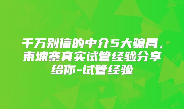 千万别信的中介5大骗局,柬埔寨真实试管经验分享给你-试管经验