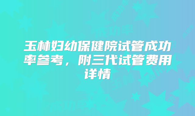 玉林妇幼保健院试管成功率参考，附三代试管费用详情