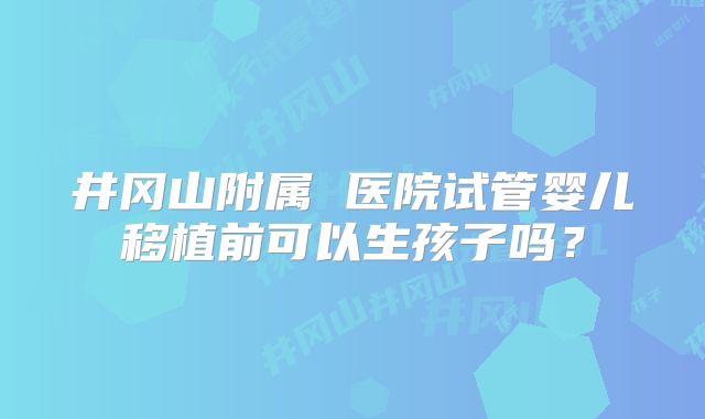 井冈山附属 医院试管婴儿移植前可以生孩子吗?