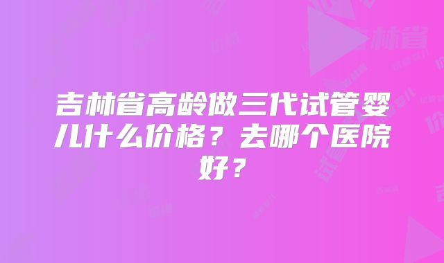 吉林省高龄做三代试管婴儿什么价格？去哪个医院好？